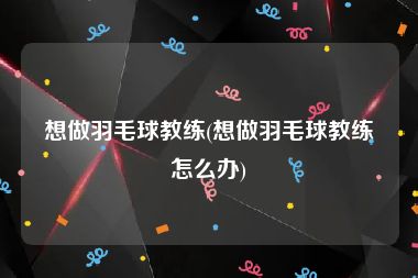 想做羽毛球教练(想做羽毛球教练怎么办)
