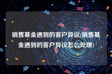 销售基金遇到的客户异议(销售基金遇到的客户异议怎么处理)