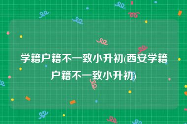 学籍户籍不一致小升初(西安学籍户籍不一致小升初)