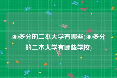 300多分的二本大学有哪些(300多分的二本大学有哪些学校)
