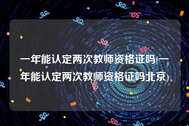 一年能认定两次教师资格证吗(一年能认定两次教师资格证吗北京)