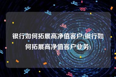 银行如何拓展高净值客户(银行如何拓展高净值客户业务)