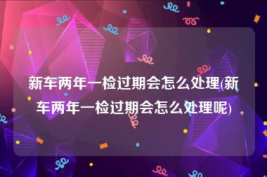 新车两年一检过期会怎么处理(新车两年一检过期会怎么处理呢)