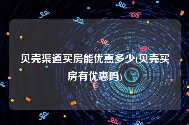 贝壳渠道买房能优惠多少(贝壳买房有优惠吗)