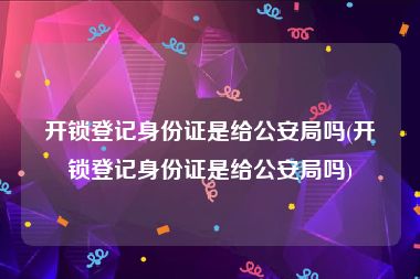 开锁登记身份证是给公安局吗(开锁登记身份证是给公安局吗)