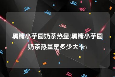 黑糖小芋圆奶茶热量(黑糖小芋圆奶茶热量是多少大卡)