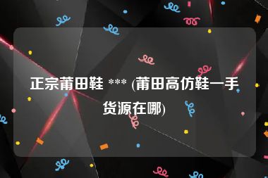 正宗莆田鞋 *** (莆田高仿鞋一手货源在哪)