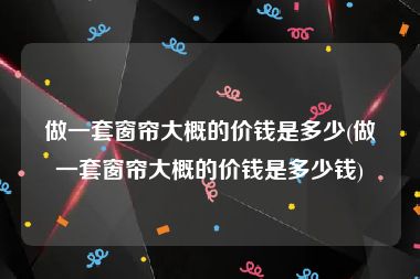 做一套窗帘大概的价钱是多少(做一套窗帘大概的价钱是多少钱)