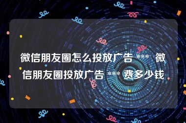微信朋友圈怎么投放广告 ***  微信朋友圈投放广告 *** 费多少钱