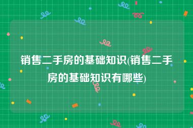 销售二手房的基础知识(销售二手房的基础知识有哪些)