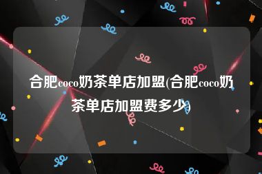 合肥coco奶茶单店加盟(合肥coco奶茶单店加盟费多少)