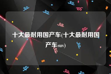 十大最耐用国产车(十大最耐用国产车suv)