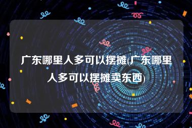 广东哪里人多可以摆摊(广东哪里人多可以摆摊卖东西)