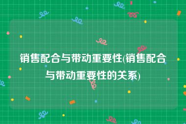 销售配合与带动重要性(销售配合与带动重要性的关系)