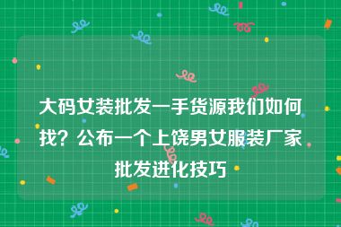 大码女装批发一手货源我们如何找？公布一个上饶男女服装厂家批发进化技巧