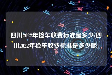 四川2022年检车收费标准是多少(四川2022年检车收费标准是多少呢)
