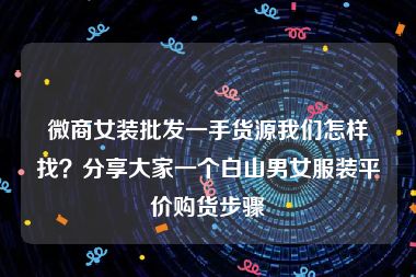 微商女装批发一手货源我们怎样找？分享大家一个白山男女服装平价购货步骤