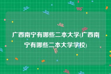 广西南宁有哪些二本大学(广西南宁有哪些二本大学学校)