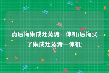 真后悔集成灶蒸烤一体机(后悔买了集成灶蒸烤一体机)