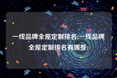 一线品牌全屋定制排名(一线品牌全屋定制排名有哪些)