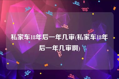 私家车18年后一年几审(私家车18年后一年几审啊)