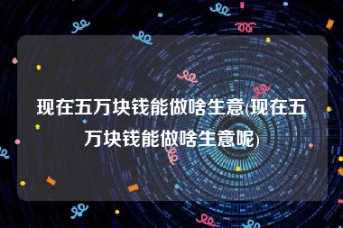 现在五万块钱能做啥生意(现在五万块钱能做啥生意呢)