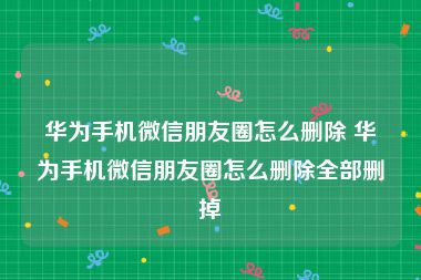 华为手机微信朋友圈怎么删除 华为手机微信朋友圈怎么删除全部删掉