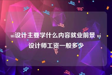 ui设计主要学什么内容就业前景 ui设计师工资一般多少