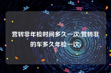 营转非年检时间多久一次(营转非的车多久年检一次)