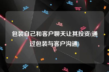 包装自己和客户聊天让其投资(通过包装与客户沟通)