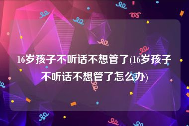 16岁孩子不听话不想管了(16岁孩子不听话不想管了怎么办)