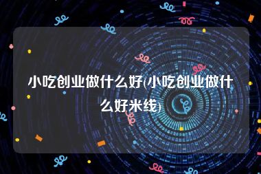 小吃创业做什么好(小吃创业做什么好米线)