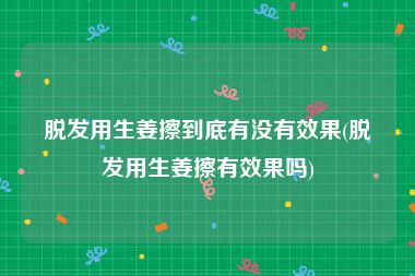 脱发用生姜擦到底有没有效果(脱发用生姜擦有效果吗)