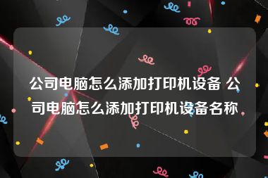 公司电脑怎么添加打印机设备 公司电脑怎么添加打印机设备名称