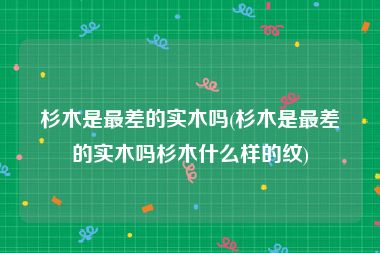 杉木是最差的实木吗(杉木是最差的实木吗杉木什么样的纹)