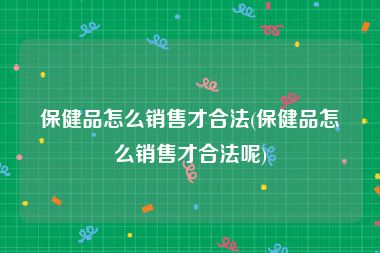 保健品怎么销售才合法(保健品怎么销售才合法呢)