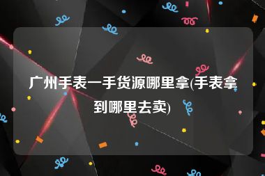 广州手表一手货源哪里拿(手表拿到哪里去卖)