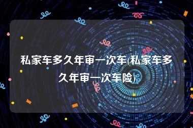 私家车多久年审一次车(私家车多久年审一次车险)