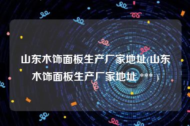 山东木饰面板生产厂家地址(山东木饰面板生产厂家地址 *** )
