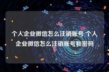 个人企业微信怎么注销账号 个人企业微信怎么注销账号和密码