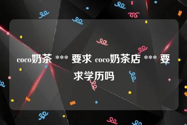 coco奶茶 *** 要求 coco奶茶店 *** 要求学历吗
