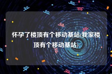 怀孕了楼顶有个移动基站(我家楼顶有个移动基站)