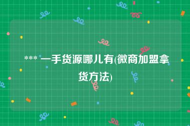  *** 一手货源哪儿有(微商加盟拿货方法)