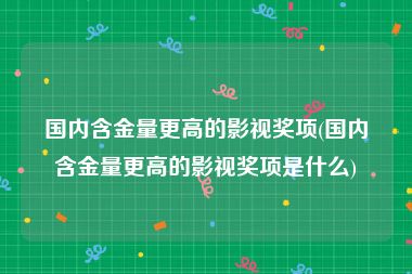 国内含金量更高的影视奖项(国内含金量更高的影视奖项是什么)