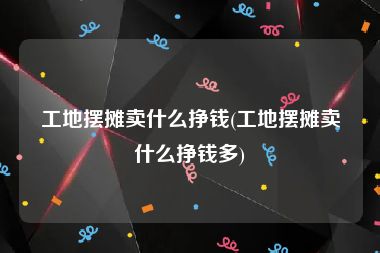 工地摆摊卖什么挣钱(工地摆摊卖什么挣钱多)