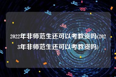 2022年非师范生还可以考教资吗(2023年非师范生还可以考教资吗)