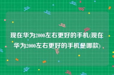 现在华为2000左右更好的手机(现在华为2000左右更好的手机是哪款)