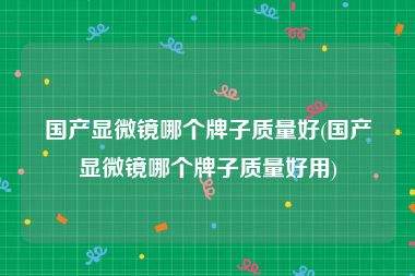 国产显微镜哪个牌子质量好(国产显微镜哪个牌子质量好用)