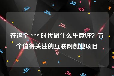 在这个 *** 时代做什么生意好？五个值得关注的互联网创业项目