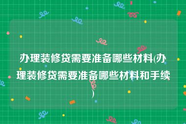 办理装修贷需要准备哪些材料(办理装修贷需要准备哪些材料和手续)